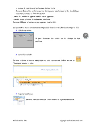 Access version 2007 copyright Outils-bureautique.com
37
Le nombre de caractères si le champ est de type texte
Exemple : 1 caractère sur le nom permet de regrouper les clients par ordre alphabétique
avec une rupture sur la 1ère
lettre du nom
Le mois ou l'année si le type de données est de type date
La valeur du pas si le type de données est numérique
Exemple : 100 pour effectuer un regroupement tous les 100.
Ces paramètres choisis lors de l'assistant pourront être modifiés ultérieurement par le menu
Calculs par groupe
On peut demander des totaux sur les champs de type
numérique
Personnaliser le tri
En mode création, le bouton « Regrouper et trier » active une fenêtre en bas de
l’écran pour grouper et trier.
Rajouter des totaux
En mode création, le bouton Totaux permet de rajouter des calculs.
 