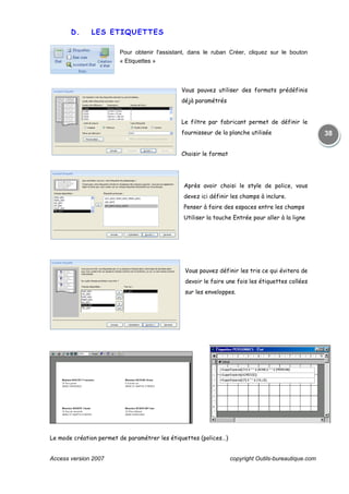Access version 2007 copyright Outils-bureautique.com
38
D. LES ETIQUETTES
Pour obtenir l'assistant, dans le ruban Créer, cliquez sur le bouton
« Etiquettes »
Vous pouvez utiliser des formats prédéfinis
déjà paramétrés
Le filtre par fabricant permet de définir le
fournisseur de la planche utilisée
Choisir le format
Après avoir choisi le style de police, vous
devez ici définir les champs à inclure.
Penser à faire des espaces entre les champs
Utiliser la touche Entrée pour aller à la ligne
Vous pouvez définir les tris ce qui évitera de
devoir le faire une fois les étiquettes collées
sur les enveloppes.
Le mode création permet de paramétrer les étiquettes (polices…)
 