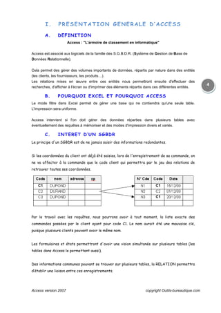 Access version 2007 copyright Outils-bureautique.com
4
I. PRESENTATION GENERALE D’ACCESS
A. DEFINITION
Access : "L'armoire de classement en informatique"
Access est associé aux logiciels de la famille des S.G.B.D.R. (Système de Gestion de Base de
Données Relationnelle).
Cela permet des gérer des volumes importants de données, répartis par nature dans des entités
(les clients, les fournisseurs, les produits…).
Les relations mises en œuvre entre ces entités nous permettront ensuite d'effectuer des
recherches, d'afficher à l'écran ou d'imprimer des éléments répartis dans ces différentes entités.
B. POURQUOI EXCEL ET POURQUOI ACCESS
Le mode filtre dans Excel permet de gérer une base qui ne contiendra qu'une seule table.
L'impression sera uniforme.
Access intervient si l'on doit gérer des données réparties dans plusieurs tables avec
éventuellement des requêtes à mémoriser et des modes d'impression divers et variés.
C. INTERET D’UN SGBDR
Le principe d'un SGBDR est de ne jamais saisir des informations redondantes.
Si les coordonnées du client ont déjà été saisies, lors de l'enregistrement de sa commande, on
ne va affecter à la commande que le code client qui permettra par le jeu des relations de
retrouver toutes ses coordonnées.
Par le travail avec les requêtes, nous pourrons avoir à tout moment, la liste exacte des
commandes passées par le client ayant pour code C1. Le nom aurait été une mauvaise clé,
puisque plusieurs clients peuvent avoir le même nom.
Les formulaires et états permettront d'avoir une vision simultanée sur plusieurs tables (les
tables dans Access le permettent aussi).
Des informations communes pouvant se trouver sur plusieurs tables, la RELATION permettra
d’établir une liaison entre ces enregistrements.
 