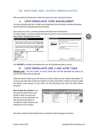 Access version 2007
IX. GESTION DES LISTES D
Elles permettent de sélectionner un élément à partir d'une liste. Cela évite la frappe.
A. LISTE DEROULANTE TAP
Si la liste est positionnée dans la table avant la génération des formul
seront directement appliquées dans les formulaires.
Nous verrons en point 2, comment positionner des listes dans les formulaires.
En mode création, on choisit le type de données et ensuite on ouvre la liste type de données et
utilise l'option "Assistant liste de choix"
Puis SUIVANT et modifiez éventuellement le nom de l'étiquette associée au champ
B. LISTE DEROULANTE LIE
Résultat voulu : Lors de la saisie, on pourra choisir dans une liste déroulante les valeurs qui
pourront être saisies dans la table liée.
Table des thèmes (Table source)
ne pourra pas taper dans la tab
des thèmes, aussi pourquoi ne pas mettre une liste déroulante pour savoir les codes thèmes
existants ?
Dans la table des activités où l'on
doit saisir les codes thèmes, pour
faciliter la saisie, nous pouvons
attacher au champ code thème une
liste déroulante permettant de
visualiser les codes existants et de
sélectionner au lieu de taper.
Nous allons utiliser l'assistant liste de choix, accessible à partir des types de données.
copyright Outils
GESTION DES LISTES DEROULANTES
Elles permettent de sélectionner un élément à partir d'une liste. Cela évite la frappe.
LISTE DEROULANTE TAPEE MANUELLEMENT
Si la liste est positionnée dans la table avant la génération des formulaires, les listes déroulantes
seront directement appliquées dans les formulaires.
Nous verrons en point 2, comment positionner des listes dans les formulaires.
En mode création, on choisit le type de données et ensuite on ouvre la liste type de données et
utilise l'option "Assistant liste de choix"
et modifiez éventuellement le nom de l'étiquette associée au champ
LISTE DEROULANTE LIEE A UNE AUTRE TABLE
: Lors de la saisie, on pourra choisir dans une liste déroulante les valeurs qui
pourront être saisies dans la table liée.
Table des thèmes (Table source) Table des activités (Table liée avec intégrité référentielle). On
ne pourra pas taper dans la table des activités une valeur Code thème n'existant pas dans la table
des thèmes, aussi pourquoi ne pas mettre une liste déroulante pour savoir les codes thèmes
où l'on
doit saisir les codes thèmes, pour
saisie, nous pouvons
attacher au champ code thème une
liste déroulante permettant de
visualiser les codes existants et de
Nous allons utiliser l'assistant liste de choix, accessible à partir des types de données.
copyright Outils-bureautique.com
40
EROULANTES
Elles permettent de sélectionner un élément à partir d'une liste. Cela évite la frappe.
NUELLEMENT
aires, les listes déroulantes
En mode création, on choisit le type de données et ensuite on ouvre la liste type de données et on
et modifiez éventuellement le nom de l'étiquette associée au champ
E A UNE AUTRE TABLE
: Lors de la saisie, on pourra choisir dans une liste déroulante les valeurs qui
Table des activités (Table liée avec intégrité référentielle). On
le des activités une valeur Code thème n'existant pas dans la table
des thèmes, aussi pourquoi ne pas mettre une liste déroulante pour savoir les codes thèmes
Nous allons utiliser l'assistant liste de choix, accessible à partir des types de données.
 