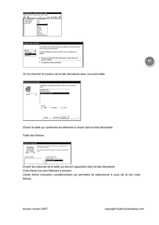 Access version 2007
On ira chercher le contenu de la liste déroulante dans une autre table
Choisir la table qui contiendra les éléments à choisir dans la liste déroulante
Table des thèmes
Choisir les colonnes de la table qui devront apparaître dans la liste déroulante
Code thème (ce sera l'élément à stocker)
Libellé thème (indication complémentaire qui permettra de sélectionner à coup sûr le bon code
thème)
copyright Outils
On ira chercher le contenu de la liste déroulante dans une autre table
Choisir la table qui contiendra les éléments à choisir dans la liste déroulante
Choisir les colonnes de la table qui devront apparaître dans la liste déroulante
(ce sera l'élément à stocker)
(indication complémentaire qui permettra de sélectionner à coup sûr le bon code
copyright Outils-bureautique.com
41
(indication complémentaire qui permettra de sélectionner à coup sûr le bon code
 