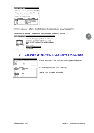 Access version 2007
Définir les colonnes à afficher dans la liste déroulante ainsi que la largeur des colonnes
Sélectionnez la colonne (Code thème) qui contient les éléments à stocker.
C. MODIFIER LE CONTENU
copyright Outils
Définir les colonnes à afficher dans la liste déroulante ainsi que la largeur des colonnes
colonne (Code thème) qui contient les éléments à stocker.
MODIFIER LE CONTENU D'UNE LISTE DEROULAN
Modifier le contenu d'une liste déroulante tapée manuellement
Sur le champ concerné, allez sur l'onglet
Liste de choix (dans les propriétés)
copyright Outils-bureautique.com
42
Définir les colonnes à afficher dans la liste déroulante ainsi que la largeur des colonnes
D'UNE LISTE DEROULANTE
Modifier le contenu d'une liste déroulante tapée manuellement
 