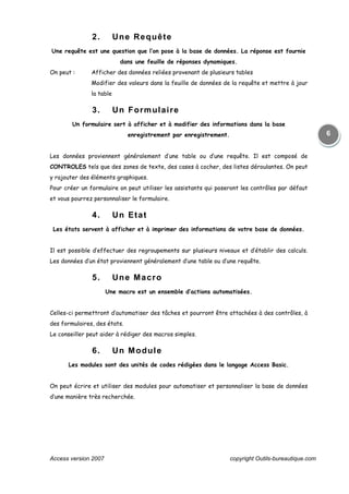 Access version 2007 copyright Outils-bureautique.com
6
2. Une Requête
Une requête est une question que l’on pose à la base de données. La réponse est fournie
dans une feuille de réponses dynamiques.
On peut : Afficher des données reliées provenant de plusieurs tables
Modifier des valeurs dans la feuille de données de la requête et mettre à jour
la table
3. Un Formulaire
Un formulaire sert à afficher et à modifier des informations dans la base
enregistrement par enregistrement.
Les données proviennent généralement d’une table ou d’une requête. Il est composé de
CONTROLES tels que des zones de texte, des cases à cocher, des listes déroulantes. On peut
y rajouter des éléments graphiques.
Pour créer un formulaire on peut utiliser les assistants qui poseront les contrôles par défaut
et vous pourrez personnaliser le formulaire.
4. Un Etat
Les états servent à afficher et à imprimer des informations de votre base de données.
Il est possible d’effectuer des regroupements sur plusieurs niveaux et d’établir des calculs.
Les données d’un état proviennent généralement d’une table ou d’une requête.
5. Une Macro
Une macro est un ensemble d’actions automatisées.
Celles-ci permettront d’automatiser des tâches et pourront être attachées à des contrôles, à
des formulaires, des états.
Le conseiller peut aider à rédiger des macros simples.
6. Un Module
Les modules sont des unités de codes rédigées dans le langage Access Basic.
On peut écrire et utiliser des modules pour automatiser et personnaliser la base de données
d’une manière très recherchée.
 