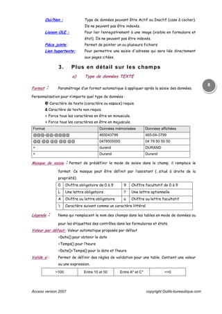 Access version 2007 copyright Outils-bureautique.com
8
Oui/Non : Type de données pouvant être Actif ou Inactif (case à cocher).
Ils ne peuvent pas être indexés.
Liaison OLE : Pour lier l’enregistrement à une image (visible en formulaire et
état). Ils ne peuvent pas être indexés.
Pièce jointe : Permet de pointer un ou plusieurs fichiers
Lien hypertexte: Pour permettre une saisie d'adresse qui sera liée directement
aux pages citées.
3. Plus en détail sur les champs
a) Type de données TEXTE
Format : Paramétrage d’un format automatique à appliquer après la saisie des données.
Personnalisation pour n’importe quel type de données :
@ Caractère de texte (caractère ou espace) requis.
& Caractère de texte non requis.
< Force tous les caractères en être en minuscule.
> Force tous les caractères en être en majuscule.
Format Données mémorisées Données affichées
@@@-@@-@@@@ 465043799 465-04-3799
@@ @@ @@ @@ @@ 0478505050 04 78 50 50 50
> durand DURAND
< Durand Durand
Masque de saisie : Permet de prédéfinir le mode de saisie dans le champ, il remplace le
format. Ce masque peut être définit par l’assistant (…situé à droite de la
propriété).
0 Chiffre obligatoire de 0 à 9 9 Chiffre facultatif de 0 à 9
L Une lettre obligatoire ? Une lettre optionnelle
A Chiffre ou lettre obligatoire a Chiffre ou lettre facultatif
 Caractère suivant comme un caractère littéral
Légende : Noms qui remplacent le nom des champs dans les tables en mode de données ou
pour les étiquettes des contrôles dans les formulaires et états.
Valeur par défaut : Valeur automatique proposée par défaut
=Date() pour obtenir le date
=Temps() pour l’heure
=Date()+Temps() pour la date et l’heure
Valide si : Permet de définir des règles de validation pour une table. Contient une valeur
ou une expression.
>100 Entre 10 et 50 Entre A* et C* <>0
 