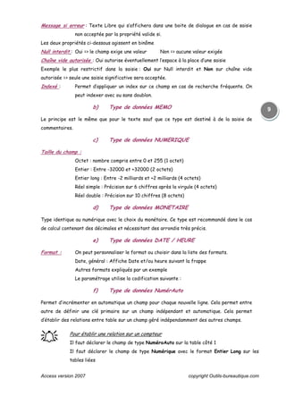 Access version 2007 copyright Outils-bureautique.com
9
Message si erreur : Texte Libre qui s’affichera dans une boite de dialogue en cas de saisie
non acceptée par la propriété valide si.
Les deux propriétés ci-dessous agissent en binôme
Null interdit : Oui => le champ exige une valeur Non => aucune valeur exigée
Chaîne vide autorisée : Oui autorise éventuellement l’espace à la place d’une saisie
Exemple le plus restrictif dans la saisie : Oui sur Null interdit et Non sur chaîne vide
autorisée => seule une saisie significative sera acceptée.
Indexé : Permet d’appliquer un index sur ce champ en cas de recherche fréquente. On
peut indexer avec ou sans doublon.
b) Type de données MEMO
Le principe est le même que pour le texte sauf que ce type est destiné à de la saisie de
commentaires.
c) Type de données NUMERIQUE
Taille du champ :
Octet : nombre compris entre 0 et 255 (1 octet)
Entier : Entre -32000 et +32000 (2 octets)
Entier long : Entre -2 milliards et +2 milliards (4 octets)
Réel simple : Précision sur 6 chiffres après la virgule (4 octets)
Réel double : Précision sur 10 chiffres (8 octets)
d) Type de données MONETAIRE
Type identique au numérique avec le choix du monétaire. Ce type est recommandé dans le cas
de calcul contenant des décimales et nécessitant des arrondis très précis.
e) Type de données DATE / HEURE
Format : On peut personnaliser le format ou choisir dans la liste des formats.
Date, général : Affiche Date et/ou heure suivant la frappe
Autres formats expliqués par un exemple
Le paramétrage utilise la codification suivante :
f) Type de données NumérAuto
Permet d’incrémenter en automatique un champ pour chaque nouvelle ligne. Cela permet entre
autre de définir une clé primaire sur un champ indépendant et automatique. Cela permet
d’établir des relations entre table sur un champ géré indépendamment des autres champs.
֠֠֠֠ Pour établir une relation sur un compteur
Il faut déclarer le champ de type NuméroAuto sur la table côté 1
Il faut déclarer le champ de type Numérique avec le format Entier Long sur les
tables liées
 