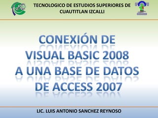 TECNOLOGICO DE ESTUDIOS SUPERIORES DE CUAUTITLAN IZCALLI CONEXIÓN DE  VISUAL BASIC 2008  A UNA BASE DE DATOS  DE ACCESS 2007 LIC. LUIS ANTONIO SANCHEZ REYNOSO 