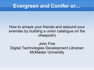 Evergreen and Conifer or... How to amaze your friends and astound your enemies by building a union catalogue on the cheap(ish) John Fink Digital Technologies Development Librarian McMaster University 