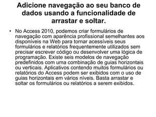 Adicione navegação ao seu banco de dados usando a funcionalidade de arrastar e soltar. No Access 2010, podemos criar formulários de navegação com aparência profissional semelhantes aos disponíveis na Web para tornar acessíveis seus formulários e relatórios frequentemente utilizados sem precisar escrever código ou desenvolver uma lógica de programação. Existe seis modelos de navegação predefinidos com uma combinação de guias horizontais ou verticais. Aplicativos contendo muitos formulários ou relatórios do Access podem ser exibidos com o uso de guias horizontais em vários níveis. Basta arrastar e soltar os formulários ou relatórios a serem exibidos. 