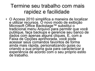 Termine seu trabalho com mais rapidez e facilidade  O Access 2010 simplifica a maneira de localizar e utilizar recursos. O novo modo de exibição Microsoft Office Backstage™ substitui o tradicional menu Arquivo para permitir que você publique, faça backups e gerencie seu banco de dados com apenas alguns cliques. E, com a Faixa de Opções aprimorada, você pode acessar seus comandos favoritos de forma ainda mais rápida, personalizando guias ou criando a sua própria guia para caracterizar a experiência de acordo com o seu próprio estilo de trabalho. 