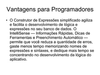 Vantagens para Programadores O Construtor de Expressões simplificado agiliza e facilita o desenvolvimento de lógica e expressões no seu banco de dados. O IntelliSense — Informações Rápidas, Dicas de Ferramentas e Preenchimento Automático — permite que você reduza a quantidade de erros, gaste menos tempo memorizando nomes de expressões e sintaxes, e dedique mais tempo se concentrando no desenvolvimento da lógica do aplicativo. 