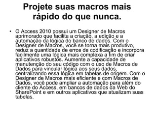 Projete suas macros mais rápido do que nunca. O Access 2010 possui um Designer de Macros aprimorado que facilita a criação, a edição e a automação da lógica do banco de dados. Com o Designer de Macros, você se torna mais produtivo, reduz a quantidade de erros de codificação e incorpora facilmente uma lógica mais complexa a fim de criar aplicativos robustos. Aumente a capacidade de manutenção do seu código com o uso de Macros de Dados para vincular lógica aos seus dados, centralizando essa lógica em tabelas de origem. Com o Designer de Macros mais eficiente e com Macros de Dados, você pode ampliar a automação para além do cliente do Access, em bancos de dados da Web do SharePoint e em outros aplicativos que atualizam suas tabelas. 