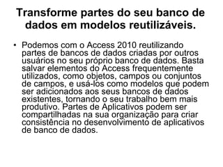 Transforme partes do seu banco de dados em modelos reutilizáveis. Podemos com o Access 2010 reutilizando partes de bancos de dados criadas por outros usuários no seu próprio banco de dados. Basta salvar elementos do Access frequentemente utilizados, como objetos, campos ou conjuntos de campos, e usá-los como modelos que podem ser adicionados aos seus bancos de dados existentes, tornando o seu trabalho bem mais produtivo. Partes de Aplicativos podem ser compartilhadas na sua organização para criar consistência no desenvolvimento de aplicativos de banco de dados. 
