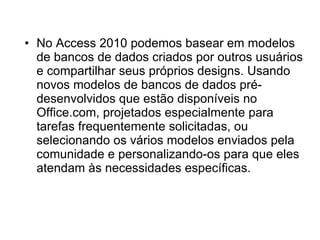 No Access 2010 podemos basear em modelos de bancos de dados criados por outros usuários e compartilhar seus próprios designs. Usando novos modelos de bancos de dados pré-desenvolvidos que estão disponíveis no Office.com, projetados especialmente para tarefas frequentemente solicitadas, ou selecionando os vários modelos enviados pela comunidade e personalizando-os para que eles atendam às necessidades específicas.  