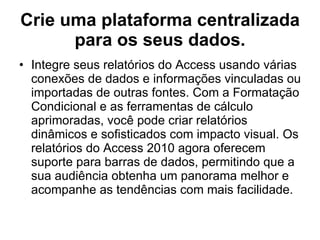 Crie uma plataforma centralizada para os seus dados. Integre seus relatórios do Access usando várias conexões de dados e informações vinculadas ou importadas de outras fontes. Com a Formatação Condicional e as ferramentas de cálculo aprimoradas, você pode criar relatórios dinâmicos e sofisticados com impacto visual. Os relatórios do Access 2010 agora oferecem suporte para barras de dados, permitindo que a sua audiência obtenha um panorama melhor e acompanhe as tendências com mais facilidade. 