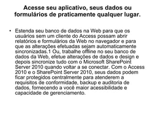 Acesse seu aplicativo, seus dados ou formulários de praticamente qualquer lugar. Estenda seu banco de dados na Web para que os usuários sem um cliente do Access possam abrir relatórios e formulários da Web no navegador e para que as alterações efetuadas sejam automaticamente sincronizadas.1 Ou, trabalhe offline no seu banco de dados da Web, efetue alterações de dados e design e depois sincronize tudo com o Microsoft SharePoint Server 2010 quando voltar a se conectar. Com o Access 2010 e o SharePoint Server 2010, seus dados podem ficar protegidos centralmente para atenderem a requisitos de conformidade, backup e auditoria de dados, fornecendo a você maior acessibilidade e capacidade de gerenciamento. 