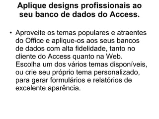 Aplique designs profissionais ao seu banco de dados do Access. Aproveite os temas populares e atraentes do Office e aplique-os aos seus bancos de dados com alta fidelidade, tanto no cliente do Access quanto na Web. Escolha um dos vários temas disponíveis, ou crie seu próprio tema personalizado, para gerar formulários e relatórios de excelente aparência. 