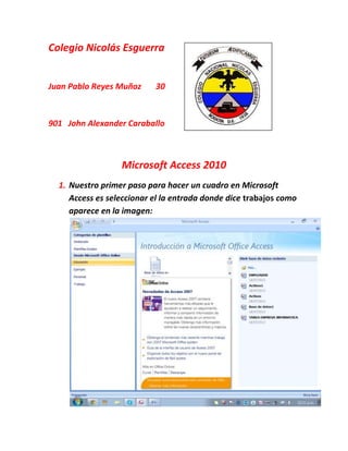 Colegio Nicolás Esguerra
Juan Pablo Reyes Muñoz 30
901 John Alexander Caraballo
Microsoft Access 2010
1. Nuestro primer paso para hacer un cuadro en Microsoft
Access es seleccionar el la entrada donde dice trabajos como
aparece en la imagen:
 