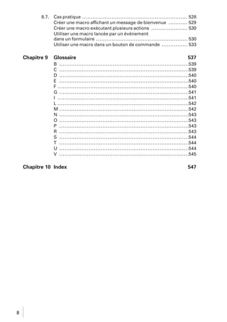 8.7.

Chapitre 9

Cas pratique ............................................................. 528
Créer une macro affichant un message de bienvenue ........... 529
Créer une macro exécutant plusieurs actions ..................... 530
Utiliser une macro lancée par un événement
dans un formulaire ..................................................... 530
Utiliser une macro dans un bouton de commande ............... 533

Glossaire

537

B .......................................................................... .539
C .......................................................................... .539
D .......................................................................... .540
E .......................................................................... .540
F ........................................................................... .540
G .......................................................................... .541
I ........................................................................... .541
L ........................................................................... .542
M .......................................................................... .542
N .......................................................................... .543
O .......................................................................... .543
P .......................................................................... .543
R .......................................................................... .543
S .......................................................................... .544
T .......................................................................... .544
U .......................................................................... .544
V .......................................................................... .545

Chapitre 10 Index

8

547

 