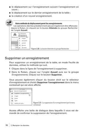 j

j
j

le déplacement sur l’enregistrement suivant l’enregistrement en
cours ;
le déplacement sur le dernier enregistrement de la table ;
la création d’un nouvel enregistrement.

Autre méthode de déplacement parmi les enregistrements
Les opérations décrites précédemment peuvent également être effectuées
depuis le Ruban, en cliquant sur le bouton Atteindre du groupe Rechercher
de l’onglet Accueil.

Figure 2.20 : Le bouton Atteindre du groupe Rechercher

Supprimer un enregistrement
Pour supprimer un enregistrement de la table, en mode Feuille de
données, utilisez la méthode qui suit.
1 Cliquez dans la ligne de l’enregistrement à supprimer.
2 Dans le Ruban, cliquez sur l’onglet Accueil puis sur le groupe
Enregistrements. Cliquez sur le bouton Supprimer.
Vous pouvez également cliquer du bouton droit sur le sélecteur
d’enregistrement et choisir Supprimer l’enregistrement dans le menu
contextuel qui est alors affiché.

Figure 2.21 : La suppression d’un enregistrement par le menu
contextuel

Access affiche une boîte de dialogue dans laquelle il vous est demandé de conﬁrmer la suppression de l’enregistrement.

98

2. Manipuler les données

 