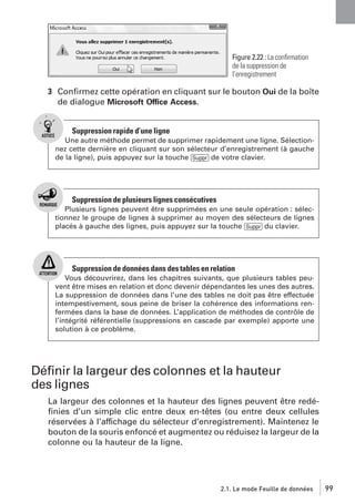 Figure 2.22 : La conﬁrmation
de la suppression de
l’enregistrement

3 Conﬁrmez cette opération en cliquant sur le bouton Oui de la boîte
de dialogue Microsoft Office Access.

Suppression rapide d’une ligne
Une autre méthode permet de supprimer rapidement une ligne. Sélectionnez cette dernière en cliquant sur son sélecteur d’enregistrement (à gauche
de la ligne), puis appuyez sur la touche [Suppr] de votre clavier.

Suppression de plusieurs lignes consécutives
Plusieurs lignes peuvent être supprimées en une seule opération : sélectionnez le groupe de lignes à supprimer au moyen des sélecteurs de lignes
placés à gauche des lignes, puis appuyez sur la touche [Suppr] du clavier.

Suppression de données dans des tables en relation
Vous découvrirez, dans les chapitres suivants, que plusieurs tables peuvent être mises en relation et donc devenir dépendantes les unes des autres.
La suppression de données dans l’une des tables ne doit pas être effectuée
intempestivement, sous peine de briser la cohérence des informations renfermées dans la base de données. L’application de méthodes de contrôle de
l’intégrité référentielle (suppressions en cascade par exemple) apporte une
solution à ce problème.

Déﬁnir la largeur des colonnes et la hauteur
des lignes
La largeur des colonnes et la hauteur des lignes peuvent être redéﬁnies d’un simple clic entre deux en-têtes (ou entre deux cellules
réservées à l’affichage du sélecteur d’enregistrement). Maintenez le
bouton de la souris enfoncé et augmentez ou réduisez la largeur de la
colonne ou la hauteur de la ligne.

2.1. Le mode Feuille de données

99

 