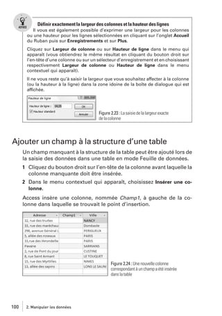 Définir exactement la largeur des colonnes et la hauteur des lignes
Il vous est également possible d’exprimer une largeur pour les colonnes
ou une hauteur pour les lignes sélectionnées en cliquant sur l’onglet Accueil
du Ruban puis sur Enregistrements et sur Plus.
Cliquez sur Largeur de colonne ou sur Hauteur de ligne dans le menu qui
apparaît (vous obtiendrez le même résultat en cliquant du bouton droit sur
l’en-tête d’une colonne ou sur un sélecteur d’enregistrement et en choisissant
respectivement Largeur de colonne ou Hauteur de ligne dans le menu
contextuel qui apparaît).
Il ne vous reste qu’à saisir la largeur que vous souhaitez affecter à la colonne
(ou la hauteur à la ligne) dans la zone idoine de la boîte de dialogue qui est
affichée.

Figure 2.23 : La saisie de la largeur exacte
de la colonne

Ajouter un champ à la structure d’une table
Un champ manquant à la structure de la table peut être ajouté lors de
la saisie des données dans une table en mode Feuille de données.
1 Cliquez du bouton droit sur l’en-tête de la colonne avant laquelle la
colonne manquante doit être insérée.
2 Dans le menu contextuel qui apparaît, choisissez Insérer une colonne.
Access insère une colonne, nommée Champ1, à gauche de la colonne dans laquelle se trouvait le point d’insertion.

Figure 2.24 : Une nouvelle colonne
correspondant à un champ a été insérée
dans la table

100

2. Manipuler les données

 