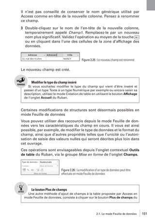 Il n’est pas conseillé de conserver le nom générique utilisé par
Access comme en-tête de la nouvelle colonne. Pensez à renommer
ce champ.
3 Double-cliquez sur le nom de l’en-tête de la nouvelle colonne,
temporairement appelé Champ1. Remplacez-le par un nouveau
nom plus signiﬁcatif. Validez l’opération au moyen de la touche [Ä]
ou en cliquant dans l’une des cellules de la zone d’affichage des
données.

Figure 2.25 : Le nouveau champ est renommé

Le nouveau champ est créé.

Modifier le type du champ inséré
Si vous souhaitez modiﬁer le type du champ qui vient d’être inséré et
passer d’un type Texte à un type Numérique par exemple ou encore saisir sa
description, utilisez le mode Création de table en utilisant le bouton Affichage
de l’onglet Accueil du Ruban.

Certaines modiﬁcations de structures sont désormais possibles en
mode Feuille de données
Vous pouvez utiliser des raccourcis depuis le mode Feuille de données vers les caractéristiques du champ en cours. Il vous est ainsi
possible, par exemple, de modiﬁer le type de données et le format du
champ, ainsi que d’autres propriétés telles que l’unicité ou l’autorisation de saisie des valeurs nulles qui seront décrites plus loin dans
cet ouvrage.
Ces opérations sont envisageables depuis l’onglet contextuel Outils
de table du Ruban, via le groupe Mise en forme de l’onglet Champs.

Figure 2.26 : La modiﬁcation d’un type de données peut être
effectuée en mode Feuille de données

Le bouton Plus de champs
Une autre méthode d’ajout de champs à la table proposée par Access en
mode Feuille de données, consiste à cliquer sur le bouton Plus de champs du

2.1. Le mode Feuille de données

101

 