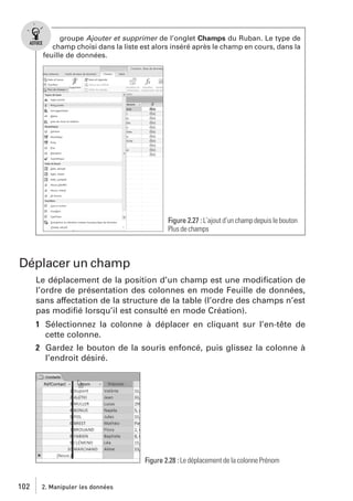 groupe Ajouter et supprimer de l’onglet Champs du Ruban. Le type de
champ choisi dans la liste est alors inséré après le champ en cours, dans la
feuille de données.

Figure 2.27 : L’ajout d’un champ depuis le bouton
Plus de champs

Déplacer un champ
Le déplacement de la position d’un champ est une modiﬁcation de
l’ordre de présentation des colonnes en mode Feuille de données,
sans affectation de la structure de la table (l’ordre des champs n’est
pas modiﬁé lorsqu’il est consulté en mode Création).
1 Sélectionnez la colonne à déplacer en cliquant sur l’en-tête de
cette colonne.
2 Gardez le bouton de la souris enfoncé, puis glissez la colonne à
l’endroit désiré.

Figure 2.28 : Le déplacement de la colonne Prénom

102

2. Manipuler les données

 