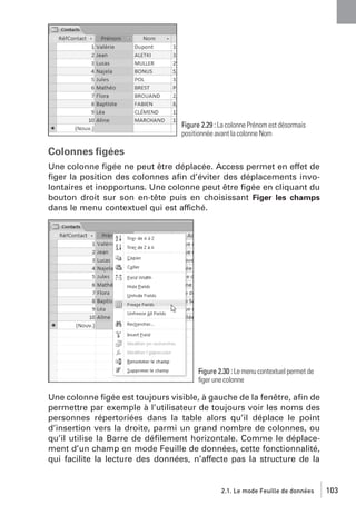 Figure 2.29 : La colonne Prénom est désormais
positionnée avant la colonne Nom

Colonnes ﬁgées
Une colonne ﬁgée ne peut être déplacée. Access permet en effet de
ﬁger la position des colonnes aﬁn d’éviter des déplacements involontaires et inopportuns. Une colonne peut être ﬁgée en cliquant du
bouton droit sur son en-tête puis en choisissant Figer les champs
dans le menu contextuel qui est affiché.

Figure 2.30 : Le menu contextuel permet de
ﬁger une colonne

Une colonne ﬁgée est toujours visible, à gauche de la fenêtre, aﬁn de
permettre par exemple à l’utilisateur de toujours voir les noms des
personnes répertoriées dans la table alors qu’il déplace le point
d’insertion vers la droite, parmi un grand nombre de colonnes, ou
qu’il utilise la Barre de déﬁlement horizontale. Comme le déplacement d’un champ en mode Feuille de données, cette fonctionnalité,
qui facilite la lecture des données, n’affecte pas la structure de la

2.1. Le mode Feuille de données

103

 