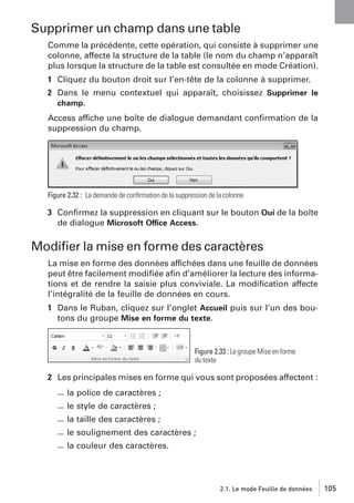 Supprimer un champ dans une table
Comme la précédente, cette opération, qui consiste à supprimer une
colonne, affecte la structure de la table (le nom du champ n’apparaît
plus lorsque la structure de la table est consultée en mode Création).
1 Cliquez du bouton droit sur l’en-tête de la colonne à supprimer.
2 Dans le menu contextuel qui apparaît, choisissez Supprimer le
champ.
Access affiche une boîte de dialogue demandant conﬁrmation de la
suppression du champ.

Figure 2.32 : La demande de conﬁrmation de la suppression de la colonne

3 Conﬁrmez la suppression en cliquant sur le bouton Oui de la boîte
de dialogue Microsoft Office Access.

Modiﬁer la mise en forme des caractères
La mise en forme des données affichées dans une feuille de données
peut être facilement modiﬁée aﬁn d’améliorer la lecture des informations et de rendre la saisie plus conviviale. La modiﬁcation affecte
l’intégralité de la feuille de données en cours.
1 Dans le Ruban, cliquez sur l’onglet Accueil puis sur l’un des boutons du groupe Mise en forme du texte.

Figure 2.33 : Le groupe Mise en forme
du texte

2 Les principales mises en forme qui vous sont proposées affectent :
la police de caractères ;
le style de caractères ;
la taille des caractères ;
le soulignement des caractères ;
la couleur des caractères.

2.1. Le mode Feuille de données

105

 