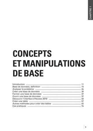CHAPITRE 1

CONCEPTS
ET MANIPULATIONS
DE BASE
Introduction .................................................................................................................... 11
Base de données, déﬁnition ................................................................................... 15
Analyser le problème ................................................................................................ 26
Créer une base de données .................................................................................... 30
Fermer une base de données ................................................................................ 37
Ouvrir une base de données .................................................................................. 37
Découvrir l’interface d’Access 2010 .................................................................... 40
Créer une table ............................................................................................................. 57
Autres méthodes pour créer des tables ............................................................ 65
Cas pratiques ................................................................................................................. 74

9

 