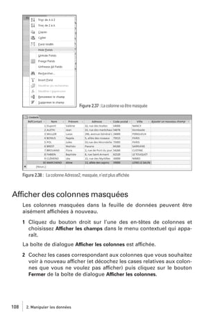 Figure 2.37 : La colonne va être masquée

Figure 2.38 : La colonne Adresse2, masquée, n’est plus affichée

Afficher des colonnes masquées
Les colonnes masquées dans la feuille de données peuvent être
aisément affichées à nouveau.
1 Cliquez du bouton droit sur l’une des en-têtes de colonnes et
choisissez Afficher les champs dans le menu contextuel qui apparaît.
La boîte de dialogue Afficher les colonnes est affichée.
2 Cochez les cases correspondant aux colonnes que vous souhaitez
voir à nouveau afficher (et décochez les cases relatives aux colonnes que vous ne voulez pas afficher) puis cliquez sur le bouton
Fermer de la boîte de dialogue Afficher les colonnes.

108

2. Manipuler les données

 