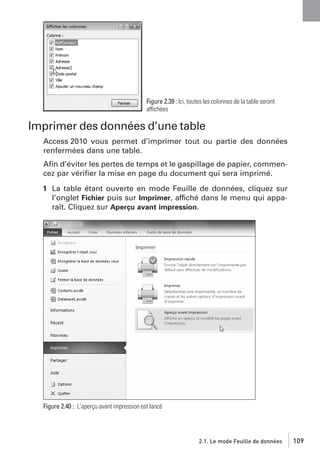Figure 2.39 : Ici, toutes les colonnes de la table seront
affichées

Imprimer des données d’une table
Access 2010 vous permet d’imprimer tout ou partie des données
renfermées dans une table.
Aﬁn d’éviter les pertes de temps et le gaspillage de papier, commencez par vériﬁer la mise en page du document qui sera imprimé.
1 La table étant ouverte en mode Feuille de données, cliquez sur
l’onglet Fichier puis sur Imprimer, affiché dans le menu qui apparaît. Cliquez sur Aperçu avant impression.

Figure 2.40 : L’aperçu avant impression est lancé

2.1. Le mode Feuille de données

109

 