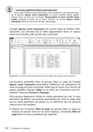 Lancer plus rapidement l’Aperçu avant impression
Pour lancer l’Aperçu avant impression d’un simple clic, vous pouvez ajouter le bouton Aperçu avant impression à la barre d’outils Accès rapide.
Cliquez pour ce faire sur le bouton Personnaliser la barre d’outils Accès
rapide, proposé à droite de la barre d’outils, et cochez Aperçu avant
impression dans le menu qui est alors développé.

L’onglet Aperçu avant impression est ouvert dans la fenêtre d’Access 2010. Les données de la table apparaissent dans un aperçu
réduit de la feuille, telle qu’elle sera imprimée.

Figure 2.41 : Les données de la feuille de données sont visibles dans l’aperçu avant impression

Les boutons présentés dans le groupe Mise en page de l’onglet
Aperçu avant impression permettent d’effectuer les opérations de
mise en page les plus courantes, telles que le choix d’un format de
papier prédéﬁni (bouton Taille) ou le choix de l’orientation de l’impression (boutons Portrait et Paysage).
Vous pouvez également utiliser le mode opératoire qui suit. Il vous
permettra de déﬁnir vos propres paramètres de mise en page (tels
qu’une taille spéciﬁque de papier ou la déﬁnition de vos propres
valeurs pour les marges).
2 Cliquez sur le bouton Mise en page du groupe Mise en page ou
cliquez du bouton droit sur la zone d’aperçu. Choisissez Mise en
page dans le menu contextuel qui apparaît.

110

2. Manipuler les données

 