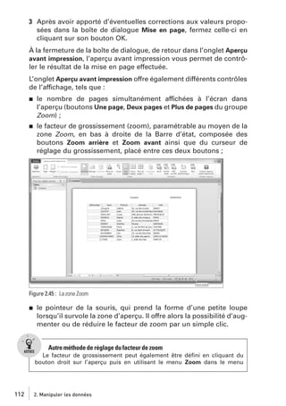 3 Après avoir apporté d’éventuelles corrections aux valeurs proposées dans la boîte de dialogue Mise en page, fermez celle-ci en
cliquant sur son bouton OK.
À la fermeture de la boîte de dialogue, de retour dans l’onglet Aperçu
avant impression, l’aperçu avant impression vous permet de contrôler le résultat de la mise en page effectuée.
L’onglet Aperçu avant impression offre également différents contrôles
de l’affichage, tels que :
j

le nombre de pages simultanément affichées à l’écran dans
l’aperçu (boutons Une page, Deux pages et Plus de pages du groupe
Zoom) ;

j

le facteur de grossissement (zoom), paramétrable au moyen de la
zone Zoom, en bas à droite de la Barre d’état, composée des
boutons Zoom arrière et Zoom avant ainsi que du curseur de
réglage du grossissement, placé entre ces deux boutons ;

Figure 2.45 : La zone Zoom
j

le pointeur de la souris, qui prend la forme d’une petite loupe
lorsqu’il survole la zone d’aperçu. Il offre alors la possibilité d’augmenter ou de réduire le facteur de zoom par un simple clic.

Autre méthode de réglage du facteur de zoom
Le facteur de grossissement peut également être déﬁni en cliquant du
bouton droit sur l’aperçu puis en utilisant le menu Zoom dans le menu

112

2. Manipuler les données

 