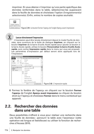 imprimer. Si vous désirez n’imprimer qu’une partie spéciﬁque des
données renfermées dans la table, sélectionnez-les auparavant
dans la feuille de données et choisissez l’option Enregistrement(s)
sélectionné(s). Enﬁn, entrez le nombre de copies souhaité.

Figure 2.49 : Le bouton Fermer l’aperçu de l’onglet Aperçu avant impression

Lancer directement l’impression
L’impression peut être lancée directement depuis le mode Feuille de données, sans ouverture de la boîte de dialogue Imprimer, en cliquant sur le
bouton Imprimer de la barre d’outils Accès rapide (pour ajouter ce bouton à
la barre Accès rapide, utilisez le bouton Personnaliser la barre d’outils Accès
rapide, puis cochez Impression rapide dans le menu qui vous est proposé).
Les paramètres d’impression par défaut seront alors appliqués lors de
l’impression.

Figure 2.48 : L’impression rapide

6 Fermez la fenêtre de l’aperçu en cliquant sur le bouton Fermer
l’aperçu de l’onglet Aperçu avant impression ou cliquez du bouton
droit sur l’aperçu et choisissez Fermer dans le menu contextuel qui
apparaît.

2.2. Rechercher des données
dans une table
Deux possibilités s’offrent à vous pour réaliser une recherche dans
une feuille de données : parcourir la table avec l’ascenseur (cette
opération est longue et fastidieuse) ou utiliser la fonction de recherches d’Access 2010.
114

2. Manipuler les données

 