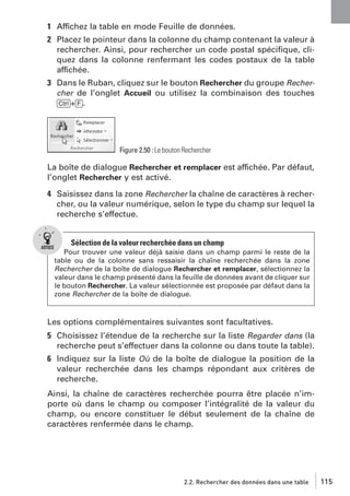 1 Affichez la table en mode Feuille de données.
2 Placez le pointeur dans la colonne du champ contenant la valeur à
rechercher. Ainsi, pour rechercher un code postal spéciﬁque, cliquez dans la colonne renfermant les codes postaux de la table
affichée.
3 Dans le Ruban, cliquez sur le bouton Rechercher du groupe Rechercher de l’onglet Accueil ou utilisez la combinaison des touches
[Ctrl]+[F].

Figure 2.50 : Le bouton Rechercher

La boîte de dialogue Rechercher et remplacer est affichée. Par défaut,
l’onglet Rechercher y est activé.
4 Saisissez dans la zone Rechercher la chaîne de caractères à rechercher, ou la valeur numérique, selon le type du champ sur lequel la
recherche s’effectue.

Sélection de la valeur recherchée dans un champ
Pour trouver une valeur déjà saisie dans un champ parmi le reste de la
table ou de la colonne sans ressaisir la chaîne recherchée dans la zone
Rechercher de la boîte de dialogue Rechercher et remplacer, sélectionnez la
valeur dans le champ présenté dans la feuille de données avant de cliquer sur
le bouton Rechercher. La valeur sélectionnée est proposée par défaut dans la
zone Rechercher de la boîte de dialogue.

Les options complémentaires suivantes sont facultatives.
5 Choisissez l’étendue de la recherche sur la liste Regarder dans (la
recherche peut s’effectuer dans la colonne ou dans toute la table).
6 Indiquez sur la liste Où de la boîte de dialogue la position de la
valeur recherchée dans les champs répondant aux critères de
recherche.
Ainsi, la chaîne de caractères recherchée pourra être placée n’importe où dans le champ ou composer l’intégralité de la valeur du
champ, ou encore constituer le début seulement de la chaîne de
caractères renfermée dans le champ.

2.2. Rechercher des données dans une table

115

 
