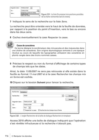 Figure 2.51 : La liste Où propose trois positions possibles
de la chaîne recherchée dans le champ

7 Indiquez le sens de la recherche sur la liste Sens.
La recherche peut être orientée vers le haut de la feuille de données,
par rapport à la position du point d’insertion, vers le bas ou encore
dans les deux sens.
8 Cochez éventuellement la case Respecter la casse.

Casse de caractères
Ce terme désigne la combinaison des minuscules et des majuscules dans
une chaîne de caractères. Son origine étymologique remonte à une époque
révolue au cours de laquelle les typographes utilisaient des caractères en
plomb rangés dans des tiroirs nommés casses.

9 Précisez le respect ou non du format d’affichage de certains types
de champs tels que les dates.
Ainsi, la date 11/05/2007 ne sera pas retrouvée si elle existe dans la
feuille au format 11-mai-2007 et si la case Rechercher les champs mis
en forme est cochée.
10 Cliquez sur le bouton Suivant pour lancer la recherche.

Figure 2.52 : L’onglet Rechercher de la boîte de dialogue Rechercher et remplacer

Access 2010 affiche une boîte de dialogue indiquant que l’opération
s’est révélée infructueuse si la recherche n’aboutit pas.

116

2. Manipuler les données

 