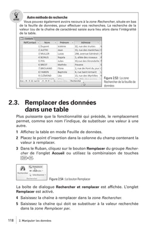 Autre méthode de recherche
Vous pouvez également avoirs recours à la zone Rechercher, située en bas
de la feuille de données, pour effectuer vos recherches. La recherche de la
valeur (ou de la chaîne de caractères) saisie aura lieu alors dans l’intégralité
de la table.

Figure 2.53 : La zone
Rechercher de la feuille de
données

2.3. Remplacer des données
dans une table
Plus puissante que la fonctionnalité qui précède, le remplacement
permet, comme son nom l’indique, de substituer une valeur à une
autre.
1 Affichez la table en mode Feuille de données.
2 Placez le point d’insertion dans la colonne du champ contenant la
valeur à remplacer.
3 Dans le Ruban, cliquez sur le bouton Remplacer du groupe Rechercher de l’onglet Accueil ou utilisez la combinaison de touches
[Ctrl]+[H].

Figure 2.54 : Le bouton Remplacer

La boîte de dialogue Rechercher et remplacer est affichée. L’onglet
Remplacer est activé.
4 Saisissez la chaîne à remplacer dans la zone Rechercher.
5 Saisissez la chaîne qui doit se substituer à la valeur recherchée
dans la zone Remplacer par.
118

2. Manipuler les données

 
