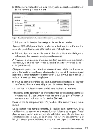 6 Déﬁnissez éventuellement des options de recherche complémentaires comme précédemment.

Figure 2.55 : Le remplacement d’une chaîne de caractères par une autre

7 Cliquez sur le bouton Suivant pour lancer la recherche.
Access 2010 affiche une boîte de dialogue indiquant que l’opération
s’est révélée infructueuse si la recherche n’aboutit pas.
8 Cliquez dans ce cas sur le bouton OK de la boîte de dialogue et
reformulez les paramètres de remplacement.
À l’inverse, si un premier champ répondant aux critères de recherche
est trouvé, la chaîne recherchée apparaît en vidéo inversée dans le
champ concerné.
Chaque remplacement peut être soumis à une validation. Il vous est
alors demandé de conﬁrmer chacun d’entre eux et il vous est aussi
possible d’invalider ponctuellement l’un d’eux si vous estimez que la
valeur ne doit pas être remplacée.
9 Pour garder le contrôle des remplacements effectués et pouvoir
conﬁrmer chacun d’eux, cliquez sur le bouton Remplacer.
Le premier remplacement est opéré et la recherche continue.
10 Répétez cette opération pour effectuer les autres remplacements
nécessaires. Si, par contre, vous ne souhaitez pas effectuer un
remplacement, cliquez sur le bouton Suivant.
Dans ce cas, le remplacement n’a pas lieu et la recherche est poursuivie.
La validation des remplacements, si ceux-ci sont nombreux, peut
rapidement se révéler une opération fastidieuse et longue. Aussi
Access propose-t-il une option de validation globale de tous les
remplacements trouvés. Si ce choix se traduit indubitablement par
un gain de temps appréciable, le risque existe cependant de rempla-

2.3. Remplacer des données dans une table

119

 
