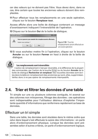 cer des valeurs qui ne doivent pas l’être. Vous devez donc, dans ce
cas, être certain que toutes les anciennes valeurs doivent être remplacées.
11 Pour effectuer tous les remplacements en une seule opération,
cliquez sur le bouton Remplacer tout.
Access affiche alors une boîte de dialogue contenant un message
d’avertissement indiquant l’irréversibilité de l’opération.
12 Cliquez sur le bouton Oui de la boîte de dialogue.

Figure 2.56 : Tous les
remplacements seront effectués en
une seule opération

13 Si vous souhaitez mettre ﬁn à l’opération, cliquez sur le bouton
Annuler ou sur le bouton Fermer en haut à droite de la boîte de
dialogue.

Les remplacements sont irréversibles
L’action de remplacement n’est par réversible, à la différence de la plupart
des commandes, par l’action de la touche [Échap] ou du bouton Annuler de la
boîte de dialogue Rechercher et remplacer (les nouvelles données sont écrites dans la table en remplacement des anciennes qui sont, elles, supprimées).
Veillez donc à ne pas opérer de remplacements intempestifs.

2.4. Trier et ﬁltrer les données d’une table
Tri simple sur une ou plusieurs colonnes contiguës, tri avancé sur
des colonnes non mitoyennes, ﬁltrage des données : ces opérations
sont indispensables pour l’utilisateur désireux d’exploiter l’importante quantité d’informations que renfermera rapidement sa base de
données.

Effectuer un tri simple
Dans une table, les données sont stockées dans le même ordre que
celui dans lequel s’est effectuée la saisie des informations : on parle
alors d’ordonnancement physique. Lorsque les données sont présentées selon d’autres critères, on parle d’ordonnancement logique.

120

2. Manipuler les données

 
