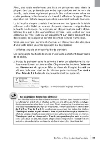 Ainsi, une table renfermant une liste de personnes sera, dans la
plupart des cas, présentée par ordre alphabétique sur le nom de
famille, mais devra également pouvoir être ordonnancée selon les
codes postaux, si les besoins du travail à effectuer l’exigent. Cette
opération est réalisée en quelques clics, en mode Feuille de données.
Le tri le plus simple consiste à ordonnancer les lignes de la table
selon un ordre établi par une ou plusieurs colonnes contiguës dans
la feuille de données. Par exemple, un classement par ordre alphabétique (ou par ordre alphabétique inverse) sera réalisé sur des
colonnes de type texte ou un classement par ordre croissant (ou
décroissant) sera appliqué sur des colonnes de type numérique.
Voici, par exemple, comment effectuer un classement des données
d’une table selon un ordre croissant ou décroissant.
1 Affichez la table en mode Feuille de données.
Les lignes de la feuille de données d’une table s’affichent dans l’ordre
de la saisie.
2 Placez le pointeur dans la colonne à trier ou sélectionnez la colonne en cliquant sur son en-tête. Cliquez sur les boutons Croissant
ou Décroissant du groupe Trier et ﬁltrer de l’onglet Accueil ou
cliquez du bouton droit sur la colonne, puis choisissez Trier de A à
Z ou Trier de Z à A dans le menu contextuel qui apparaît.

Figure 2.57 : Le bouton Croissant du groupe Trier et ﬁltrer

Les tris proposés dans le menu contextuel
Les libellés indiquant les opérations de tris varient, dans le menu contextuel, lorsqu’un clic droit est effectué sur la colonne à trier, en fonction du type
de données renfermées dans la colonne. Ainsi, lorsque les données sont des
chaînes de caractères (champs de type texte), le menu contextuel affiche Trier
de A à Z ou Trier de Z à A. Si les champs renferment des dates, les libellés
Trier du plus ancien au plus récent et Trier du plus Récent au plus ancien sont
affichés. Lorsque les champs contiennent des valeurs numériques, les menus
Trier du plus petit au plus grand et Trier du plus grand au plus petit apparaissent. Dans tous les cas, les actions proposées correspondent respectivement
à des tris ascendants (ou croissants) et descendants (ou décroissants).

2.4. Trier et filtrer les données d’une table

121

 