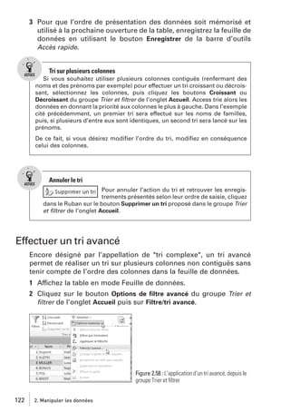 3 Pour que l’ordre de présentation des données soit mémorisé et
utilisé à la prochaine ouverture de la table, enregistrez la feuille de
données en utilisant le bouton Enregistrer de la barre d’outils
Accès rapide.

Tri sur plusieurs colonnes
Si vous souhaitez utiliser plusieurs colonnes contiguës (renfermant des
noms et des prénoms par exemple) pour effectuer un tri croissant ou décroissant, sélectionnez les colonnes, puis cliquez les boutons Croissant ou
Décroissant du groupe Trier et ﬁltrer de l’onglet Accueil. Access trie alors les
données en donnant la priorité aux colonnes le plus à gauche. Dans l’exemple
cité précédemment, un premier tri sera effectué sur les noms de familles,
puis, si plusieurs d’entre eux sont identiques, un second tri sera lancé sur les
prénoms.
De ce fait, si vous désirez modiﬁer l’ordre du tri, modiﬁez en conséquence
celui des colonnes.

Annuler le tri
Pour annuler l’action du tri et retrouver les enregistrements présentés selon leur ordre de saisie, cliquez
dans le Ruban sur le bouton Supprimer un tri proposé dans le groupe Trier
et ﬁltrer de l’onglet Accueil.

Effectuer un tri avancé
Encore désigné par l’appellation de "tri complexe", un tri avancé
permet de réaliser un tri sur plusieurs colonnes non contiguës sans
tenir compte de l’ordre des colonnes dans la feuille de données.
1 Affichez la table en mode Feuille de données.
2 Cliquez sur le bouton Options de ﬁltre avancé du groupe Trier et
ﬁltrer de l’onglet Accueil puis sur Filtre/tri avancé.

Figure 2.58 : L’application d’un tri avancé, depuis le
groupe Trier et ﬁltrer
122

2. Manipuler les données

 