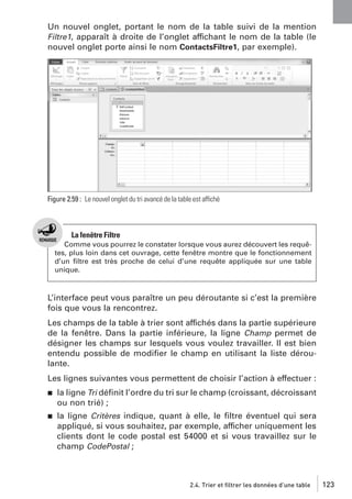 Un nouvel onglet, portant le nom de la table suivi de la mention
Filtre1, apparaît à droite de l’onglet affichant le nom de la table (le
nouvel onglet porte ainsi le nom ContactsFiltre1, par exemple).

Figure 2.59 : Le nouvel onglet du tri avancé de la table est affiché

La fenêtre Filtre
Comme vous pourrez le constater lorsque vous aurez découvert les requêtes, plus loin dans cet ouvrage, cette fenêtre montre que le fonctionnement
d’un ﬁltre est très proche de celui d’une requête appliquée sur une table
unique.

L’interface peut vous paraître un peu déroutante si c’est la première
fois que vous la rencontrez.
Les champs de la table à trier sont affichés dans la partie supérieure
de la fenêtre. Dans la partie inférieure, la ligne Champ permet de
désigner les champs sur lesquels vous voulez travailler. Il est bien
entendu possible de modiﬁer le champ en utilisant la liste déroulante.
Les lignes suivantes vous permettent de choisir l’action à effectuer :
j

la ligne Tri déﬁnit l’ordre du tri sur le champ (croissant, décroissant
ou non trié) ;

j

la ligne Critères indique, quant à elle, le ﬁltre éventuel qui sera
appliqué, si vous souhaitez, par exemple, afficher uniquement les
clients dont le code postal est 54000 et si vous travaillez sur le
champ CodePostal ;

2.4. Trier et filtrer les données d’une table

123

 