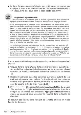 j

la ligne Ou vous permet d’ajouter des critères sur ce champ, par
exemple si vous souhaitez afficher les clients dont le code postal
est 54000, ainsi que ceux dont le code postal est 75000.

Les opérateurs logiques ET et OU
Les ordinateurs n’accordent pas la même signiﬁcation aux opérateurs
logiques que les êtres humains, lorsqu’ils dialoguent en langage courant.
Ainsi, en langage usuel, si vous parlez des habitants de Nancy et de Paris,
vous pouvez dire à votre interlocuteur : "Affiche les personnes de Nancy et de
Paris." Si vous dites la même chose à un ordinateur, vous serez peut-être
surpris de constater qu’il affiche une liste vide. Un système informatique (ou
électronique) n’accorde en effet pas la même signiﬁcation aux mots. Pour lui,
le mot "et" prend la signiﬁcation déﬁnie en algèbre de Boole (célèbre mathématicien). L’ordinateur interprète donc votre phrase ainsi : "Affiche les personnes dont la ville est à la fois Nancy et Paris." Une personne ne pouvant
habiter à la fois les deux villes, aucun enregistrement ne répond à la condition, et le résultat est une liste vide.
Les opérateurs logiques permettent de lier des propositions qui sont des affirmations vériﬁables : la proposition 6 = 3 + 3 implique la valeur Vrai, alors
que la proposition 14 < 7 implique une valeur faux (en algèbre de Boole,
vrai et faux sont les deux seules valeurs que peut prendre une proposition).
Dans l’exemple précédent, vous devez traduire la phrase par "Affiche les
personnes dont la ville est Nancy ou celles dont la ville est Paris."

Il vous reste à déﬁnir les paramètres du tri avancé dans l’onglet du tri
avancé.
3 Cliquez dans la ligne Champ de la première colonne, puis choisissez sur la liste qui apparaît le champ sur lequel le premier tri sera
effectué. De même, choisissez Croissant ou Décroissant sur la liste
Tri.
4 Répétez l’opération dans les colonnes suivantes, autant de fois
qu’il est nécessaire pour déﬁnir l’ordre de priorité des colonnes
dans le tri (la priorité est déﬁnie par l’ordre de lecture des colonnes, de gauche à droite) (voir Figure 2.60).
5

Cliquez sur le bouton Appliquer le ﬁltre du groupe
Trier et ﬁltrer de l’onglet Accueil ou cliquez du bouton droit dans
l’onglet du tri avancé puis choisissez Appliquer le ﬁltre/tri dans le
menu qui apparaît pour visualiser le résultat dans la feuille de
données.

Le résultat est obtenu dans l’onglet de la table affichée en mode
Feuille de données.

124

2. Manipuler les données

 