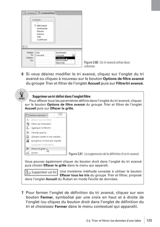 Figure 2.60 : Ce tri avancé utilise deux
colonnes

6 Si vous désirez modiﬁer le tri avancé, cliquez sur l’onglet du tri
avancé ou cliquez à nouveau sur le bouton Options de ﬁltre avancé
du groupe Trier et ﬁltrer de l’onglet Accueil puis sur Filtre/tri avancé.

Supprimer un tri défini dans l’onglet filtre
Pour effacer tous les paramètres déﬁnis dans l’onglet du tri avancé, cliquez
sur le bouton Options de ﬁltre avancé du groupe Trier et ﬁltrer de l’onglet
Accueil puis sur Effacer la grille.

Figure 2.61 : La suppression de la déﬁnition d’un tri avancé
Vous pouvez également cliquer du bouton droit dans l’onglet du tri avancé
puis choisir Effacer la grille dans le menu qui apparaît.
Une troisième méthode consiste à utiliser le bouton
Effacer tous les tris du groupe Trier et ﬁltrer, proposé
dans l’onglet Accueil du Ruban en mode Feuille de données.

7 Pour fermer l’onglet de déﬁnition du tri avancé, cliquez sur son
bouton Fermer, symbolisé par une croix en haut et à droite de
l’onglet (ou cliquez du bouton droit dans l’onglet de déﬁnition du
tri et choisissez Fermer dans le menu contextuel qui apparaît).

2.4. Trier et filtrer les données d’une table

125

 