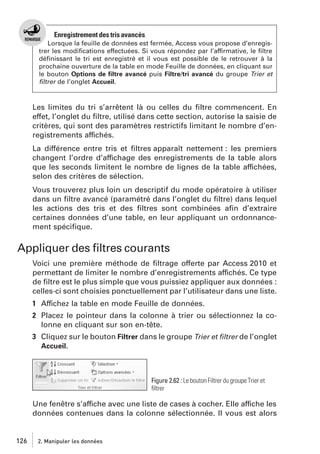 Enregistrement des tris avancés
Lorsque la feuille de données est fermée, Access vous propose d’enregistrer les modiﬁcations effectuées. Si vous répondez par l’affirmative, le ﬁltre
déﬁnissant le tri est enregistré et il vous est possible de le retrouver à la
prochaine ouverture de la table en mode Feuille de données, en cliquant sur
le bouton Options de ﬁltre avancé puis Filtre/tri avancé du groupe Trier et
ﬁltrer de l’onglet Accueil.

Les limites du tri s’arrêtent là ou celles du ﬁltre commencent. En
effet, l’onglet du ﬁltre, utilisé dans cette section, autorise la saisie de
critères, qui sont des paramètres restrictifs limitant le nombre d’enregistrements affichés.
La différence entre tris et ﬁltres apparaît nettement : les premiers
changent l’ordre d’affichage des enregistrements de la table alors
que les seconds limitent le nombre de lignes de la table affichées,
selon des critères de sélection.
Vous trouverez plus loin un descriptif du mode opératoire à utiliser
dans un ﬁltre avancé (paramétré dans l’onglet du ﬁltre) dans lequel
les actions des tris et des ﬁltres sont combinées aﬁn d’extraire
certaines données d’une table, en leur appliquant un ordonnancement spéciﬁque.

Appliquer des ﬁltres courants
Voici une première méthode de ﬁltrage offerte par Access 2010 et
permettant de limiter le nombre d’enregistrements affichés. Ce type
de ﬁltre est le plus simple que vous puissiez appliquer aux données :
celles-ci sont choisies ponctuellement par l’utilisateur dans une liste.
1 Affichez la table en mode Feuille de données.
2 Placez le pointeur dans la colonne à trier ou sélectionnez la colonne en cliquant sur son en-tête.
3 Cliquez sur le bouton Filtrer dans le groupe Trier et ﬁltrer de l’onglet
Accueil.

Figure 2.62 : Le bouton Filtrer du groupe Trier et
ﬁltrer

Une fenêtre s’affiche avec une liste de cases à cocher. Elle affiche les
données contenues dans la colonne sélectionnée. Il vous est alors

126

2. Manipuler les données

 