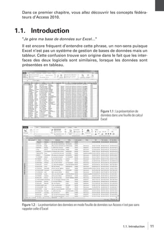 Dans ce premier chapitre, vous allez découvrir les concepts fédérateurs d’Access 2010.

1.1. Introduction
"Je gère ma base de données sur Excel…"
Il est encore fréquent d’entendre cette phrase, un non-sens puisque
Excel n’est pas un système de gestion de bases de données mais un
tableur. Cette confusion trouve son origine dans le fait que les interfaces des deux logiciels sont similaires, lorsque les données sont
présentées en tableau.

Figure 1.1 : La présentation de
données dans une feuille de calcul
Excel

Figure 1.2 : La présentation des données en mode Feuille de données sur Access n’est pas sans
rappeler celle d’Excel

1.1. Introduction

11

 
