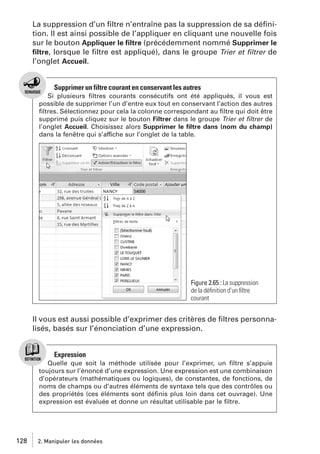 La suppression d’un ﬁltre n’entraîne pas la suppression de sa déﬁnition. Il est ainsi possible de l’appliquer en cliquant une nouvelle fois
sur le bouton Appliquer le ﬁltre (précédemment nommé Supprimer le
ﬁltre, lorsque le ﬁltre est appliqué), dans le groupe Trier et ﬁltrer de
l’onglet Accueil.

Supprimer un filtre courant en conservant les autres
Si plusieurs ﬁltres courants consécutifs ont été appliqués, il vous est
possible de supprimer l’un d’entre eux tout en conservant l’action des autres
ﬁltres. Sélectionnez pour cela la colonne correspondant au ﬁltre qui doit être
supprimé puis cliquez sur le bouton Filtrer dans le groupe Trier et ﬁltrer de
l’onglet Accueil. Choisissez alors Supprimer le ﬁltre dans (nom du champ)
dans la fenêtre qui s’affiche sur l’onglet de la table.

Figure 2.65 : La suppression
de la déﬁnition d’un ﬁltre
courant

Il vous est aussi possible d’exprimer des critères de ﬁltres personnalisés, basés sur l’énonciation d’une expression.

Expression
Quelle que soit la méthode utilisée pour l’exprimer, un ﬁltre s’appuie
toujours sur l’énoncé d’une expression. Une expression est une combinaison
d’opérateurs (mathématiques ou logiques), de constantes, de fonctions, de
noms de champs ou d’autres éléments de syntaxe tels que des contrôles ou
des propriétés (ces éléments sont déﬁnis plus loin dans cet ouvrage). Une
expression est évaluée et donne un résultat utilisable par le ﬁltre.

128

2. Manipuler les données

 