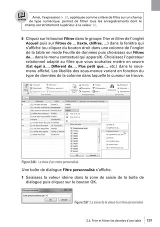 Ainsi, l’expression > 10, appliquée comme critère de ﬁltre sur un champ
de type numérique, permet de ﬁltrer tous les enregistrements dont le
champ est strictement supérieur à la valeur 10.

6 Cliquez sur le bouton Filtrer dans le groupe Trier et ﬁltrer de l’onglet
Accueil puis sur Filtres de ... (texte, chiffres, …) dans la fenêtre qui
s’affiche (ou cliquez du bouton droit dans une colonne de l’onglet
de la table en mode Feuille de données puis choisissez sur Filtres
de… dans le menu contextuel qui apparaît). Choisissez l’opérateur
relationnel adapté au ﬁltre que vous souhaitez mettre en œuvre
(Est égal à…, Différent de…, Plus petit que…, etc.) dans le sousmenu affiché. Les libellés des sous-menus varient en fonction du
type de données de la colonne dans laquelle le curseur se trouve.

Figure 2.66 : Le choix d’un critère personnalisé

Une boîte de dialogue Filtre personnalisé s’affiche.
7 Saisissez la valeur idoine dans la zone de saisie de la boîte de
dialogue puis cliquez sur le bouton OK.

Figure 2.67 : La saisie de la valeur du critère personnalisé

2.4. Trier et filtrer les données d’une table

129

 