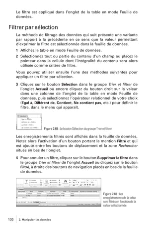 Le ﬁltre est appliqué dans l’onglet de la table en mode Feuille de
données.

Filtrer par sélection
La méthode de ﬁltrage des données qui suit présente une variante
par rapport à la précédente en ce sens que la valeur permettant
d’exprimer le ﬁltre est sélectionnée dans la feuille de données.
1 Affichez la table en mode Feuille de données.
2 Sélectionnez tout ou partie du contenu d’un champ ou placez le
pointeur dans la cellule dont l’intégralité du contenu sera alors
utilisée comme critère de ﬁltre.
Vous pouvez utiliser ensuite l’une des méthodes suivantes pour
appliquer un ﬁltre par sélection.
3 Cliquez sur le bouton Sélection dans le groupe Trier et ﬁltrer de
l’onglet Accueil ou encore cliquez du bouton droit sur la valeur
dans une colonne de l’onglet de la table en mode Feuille de
données, puis sélectionnez l’opérateur relationnel de votre choix
(Egal à, Différent de, Contient, Ne contient pas, etc.) pour déﬁnir le
ﬁltre, dans le menu qui apparaît.

Figure 2.68 : Le bouton Sélection du groupe Trier et ﬁltrer

Les enregistrements ﬁltrés sont affichés dans la feuille de données.
Notez alors l’activation d’un bouton portant la mention Filtré et qui
est ajouté entre les boutons de déplacement et la zone Rechercher
situés en bas de l’onglet.
4 Pour annuler un ﬁltre, cliquez sur le bouton Supprimer le ﬁltre dans
le groupe Trier et ﬁltrer de l’onglet Accueil ou cliquez sur le bouton
Filtré, à droite des boutons de navigation placés en bas de la feuille
de données.

Figure 2.69 : Les
enregistrements de la table
sont ﬁltrés en fonction de la
valeur sélectionnée

130

2. Manipuler les données

 
